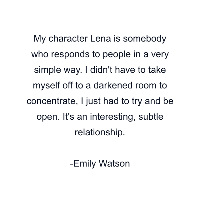 My character Lena is somebody who responds to people in a very simple way. I didn't have to take myself off to a darkened room to concentrate, I just had to try and be open. It's an interesting, subtle relationship.