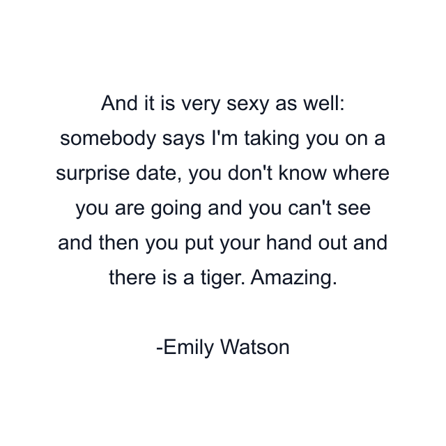 And it is very sexy as well: somebody says I'm taking you on a surprise date, you don't know where you are going and you can't see and then you put your hand out and there is a tiger. Amazing.