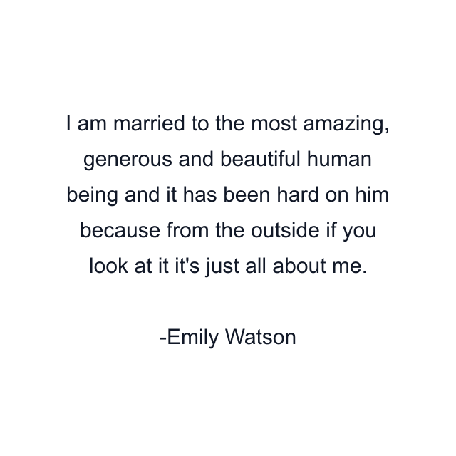 I am married to the most amazing, generous and beautiful human being and it has been hard on him because from the outside if you look at it it's just all about me.