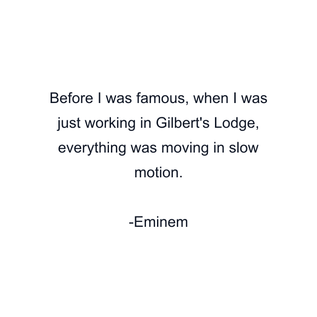 Before I was famous, when I was just working in Gilbert's Lodge, everything was moving in slow motion.