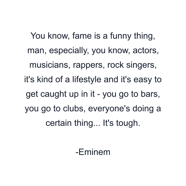 You know, fame is a funny thing, man, especially, you know, actors, musicians, rappers, rock singers, it's kind of a lifestyle and it's easy to get caught up in it - you go to bars, you go to clubs, everyone's doing a certain thing... It's tough.