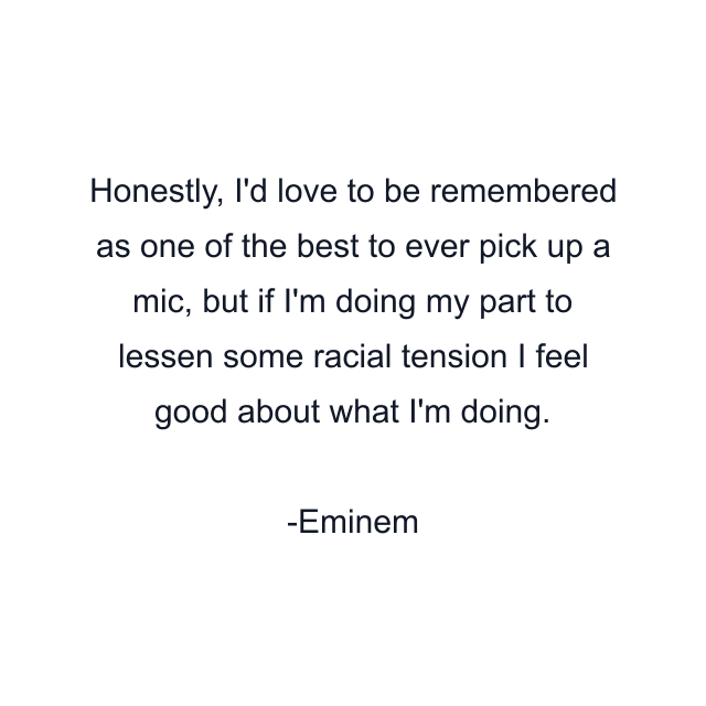 Honestly, I'd love to be remembered as one of the best to ever pick up a mic, but if I'm doing my part to lessen some racial tension I feel good about what I'm doing.