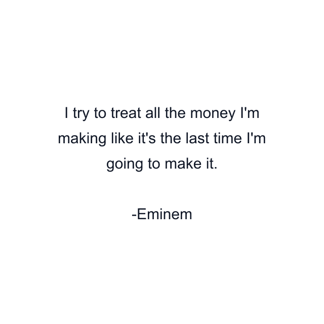 I try to treat all the money I'm making like it's the last time I'm going to make it.