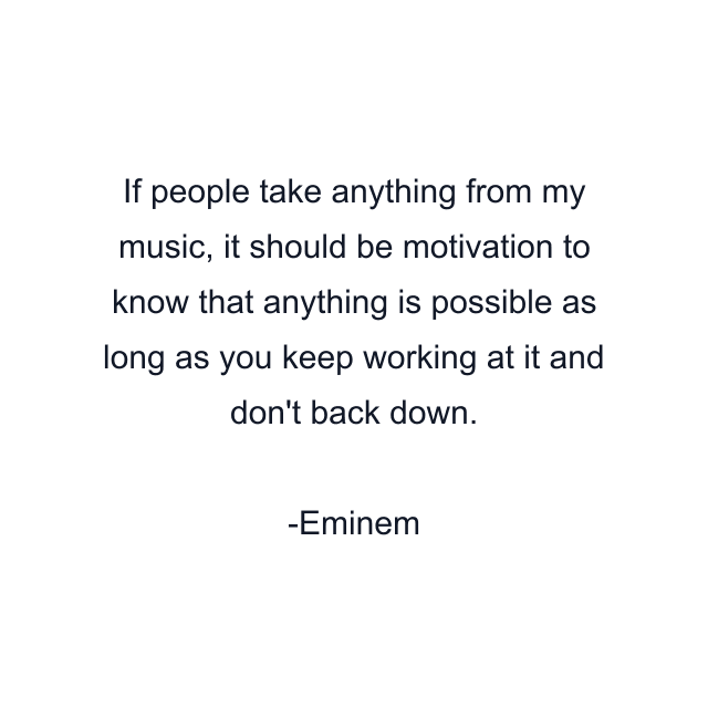 If people take anything from my music, it should be motivation to know that anything is possible as long as you keep working at it and don't back down.