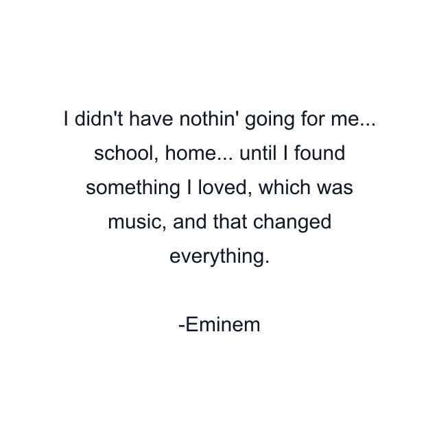 I didn't have nothin' going for me... school, home... until I found something I loved, which was music, and that changed everything.