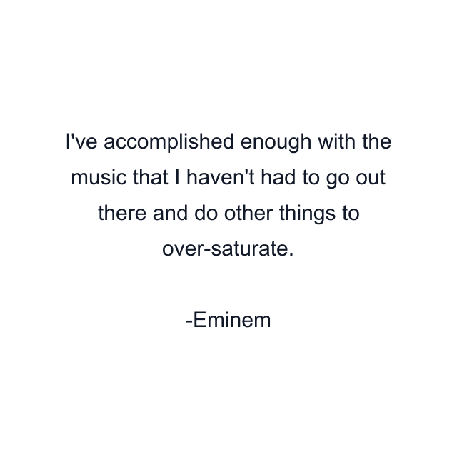 I've accomplished enough with the music that I haven't had to go out there and do other things to over-saturate.