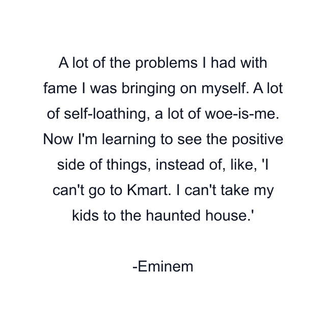 A lot of the problems I had with fame I was bringing on myself. A lot of self-loathing, a lot of woe-is-me. Now I'm learning to see the positive side of things, instead of, like, 'I can't go to Kmart. I can't take my kids to the haunted house.'