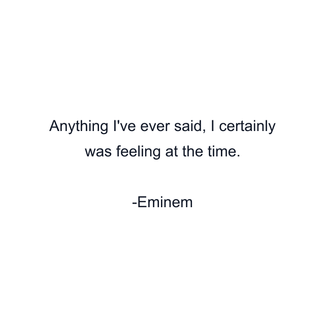 Anything I've ever said, I certainly was feeling at the time.