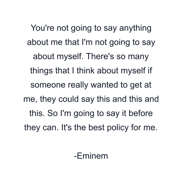 You're not going to say anything about me that I'm not going to say about myself. There's so many things that I think about myself if someone really wanted to get at me, they could say this and this and this. So I'm going to say it before they can. It's the best policy for me.