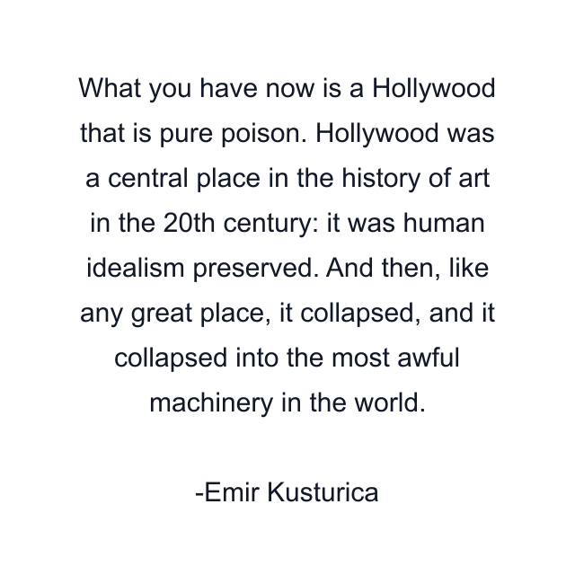 What you have now is a Hollywood that is pure poison. Hollywood was a central place in the history of art in the 20th century: it was human idealism preserved. And then, like any great place, it collapsed, and it collapsed into the most awful machinery in the world.