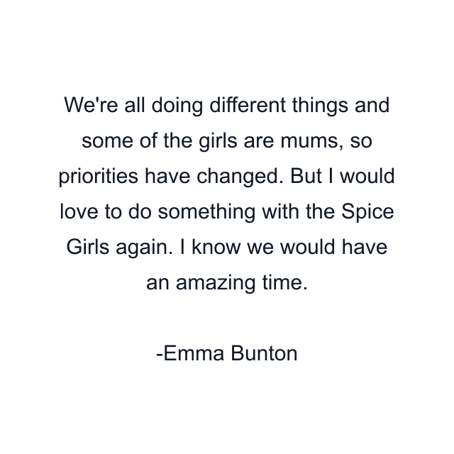 We're all doing different things and some of the girls are mums, so priorities have changed. But I would love to do something with the Spice Girls again. I know we would have an amazing time.