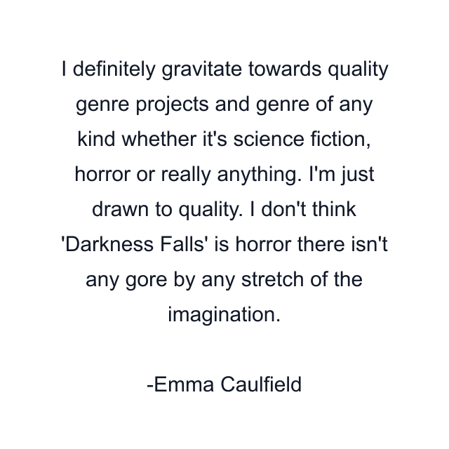 I definitely gravitate towards quality genre projects and genre of any kind whether it's science fiction, horror or really anything. I'm just drawn to quality. I don't think 'Darkness Falls' is horror there isn't any gore by any stretch of the imagination.