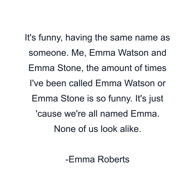 It's funny, having the same name as someone. Me, Emma Watson and Emma Stone, the amount of times I've been called Emma Watson or Emma Stone is so funny. It's just 'cause we're all named Emma. None of us look alike.