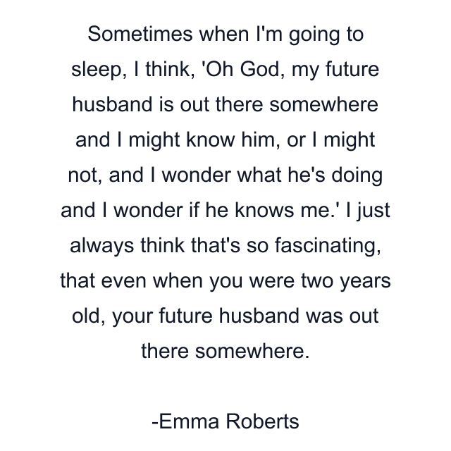 Sometimes when I'm going to sleep, I think, 'Oh God, my future husband is out there somewhere and I might know him, or I might not, and I wonder what he's doing and I wonder if he knows me.' I just always think that's so fascinating, that even when you were two years old, your future husband was out there somewhere.