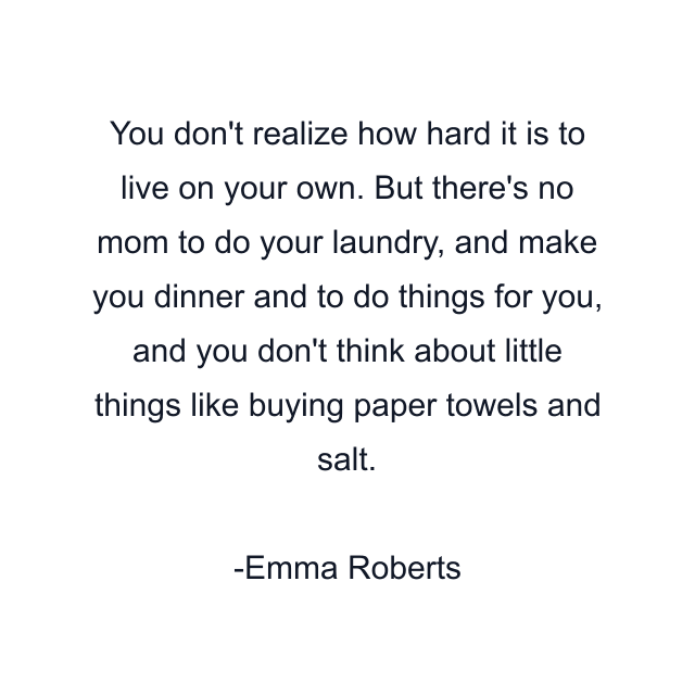 You don't realize how hard it is to live on your own. But there's no mom to do your laundry, and make you dinner and to do things for you, and you don't think about little things like buying paper towels and salt.