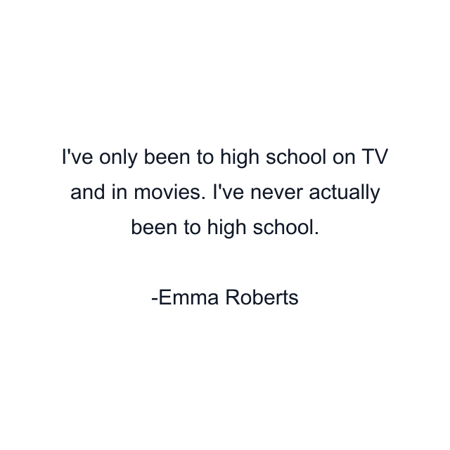 I've only been to high school on TV and in movies. I've never actually been to high school.