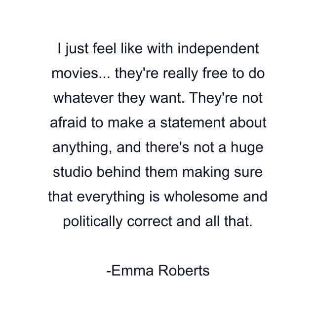 I just feel like with independent movies... they're really free to do whatever they want. They're not afraid to make a statement about anything, and there's not a huge studio behind them making sure that everything is wholesome and politically correct and all that.