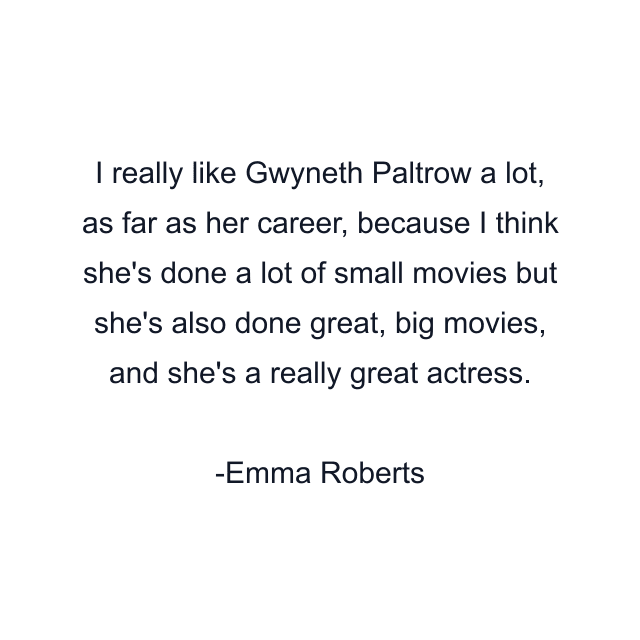 I really like Gwyneth Paltrow a lot, as far as her career, because I think she's done a lot of small movies but she's also done great, big movies, and she's a really great actress.