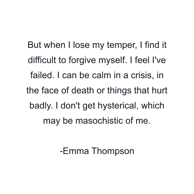 But when I lose my temper, I find it difficult to forgive myself. I feel I've failed. I can be calm in a crisis, in the face of death or things that hurt badly. I don't get hysterical, which may be masochistic of me.