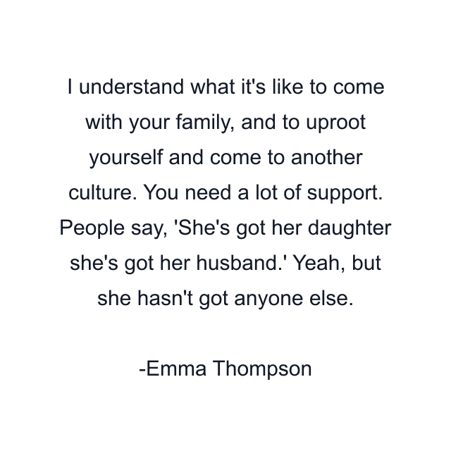 I understand what it's like to come with your family, and to uproot yourself and come to another culture. You need a lot of support. People say, 'She's got her daughter she's got her husband.' Yeah, but she hasn't got anyone else.