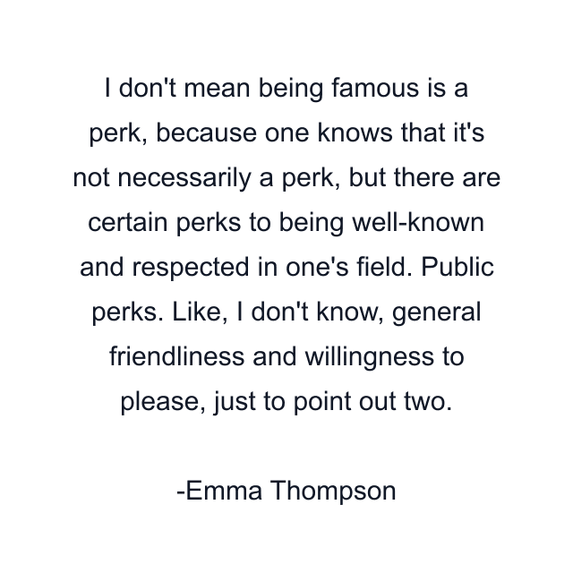 I don't mean being famous is a perk, because one knows that it's not necessarily a perk, but there are certain perks to being well-known and respected in one's field. Public perks. Like, I don't know, general friendliness and willingness to please, just to point out two.