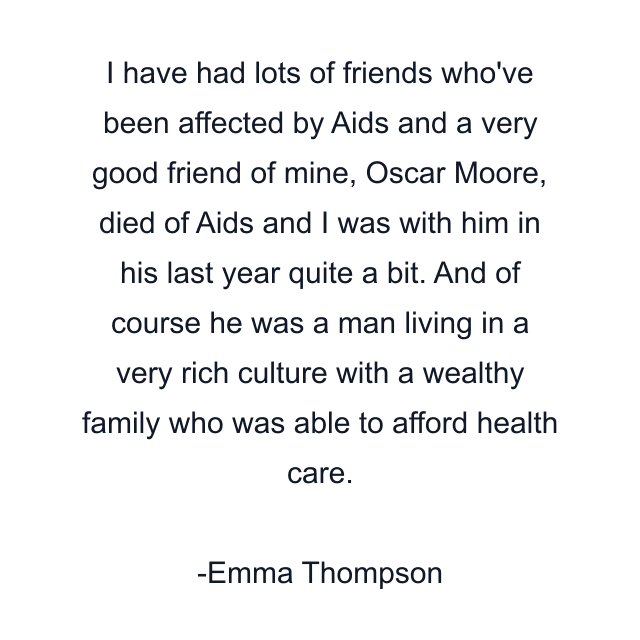 I have had lots of friends who've been affected by Aids and a very good friend of mine, Oscar Moore, died of Aids and I was with him in his last year quite a bit. And of course he was a man living in a very rich culture with a wealthy family who was able to afford health care.