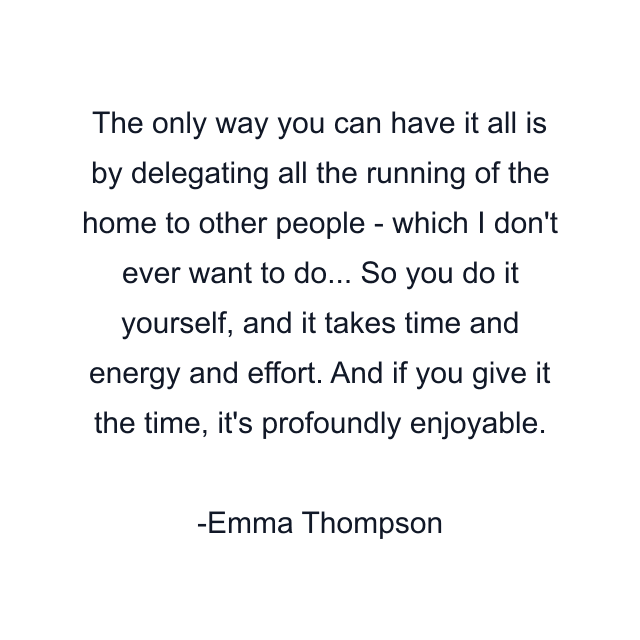 The only way you can have it all is by delegating all the running of the home to other people - which I don't ever want to do... So you do it yourself, and it takes time and energy and effort. And if you give it the time, it's profoundly enjoyable.