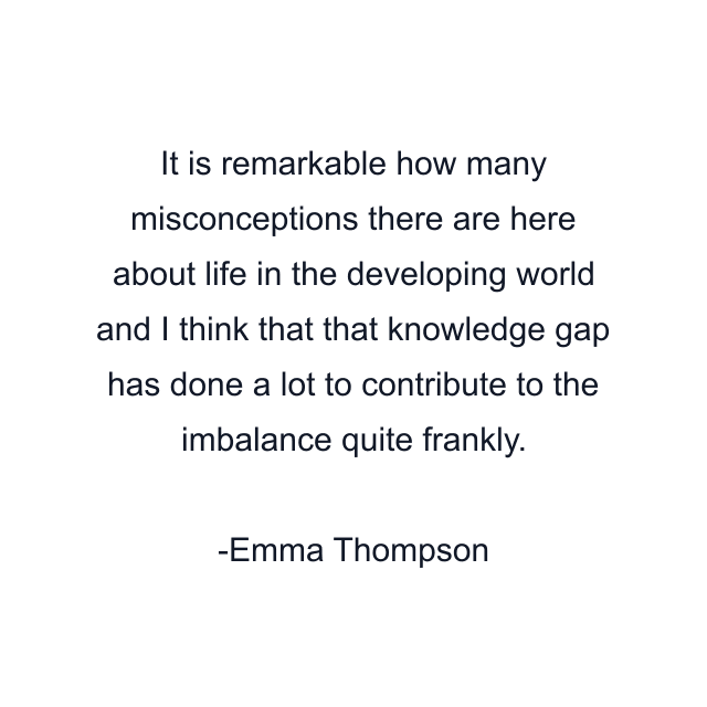 It is remarkable how many misconceptions there are here about life in the developing world and I think that that knowledge gap has done a lot to contribute to the imbalance quite frankly.