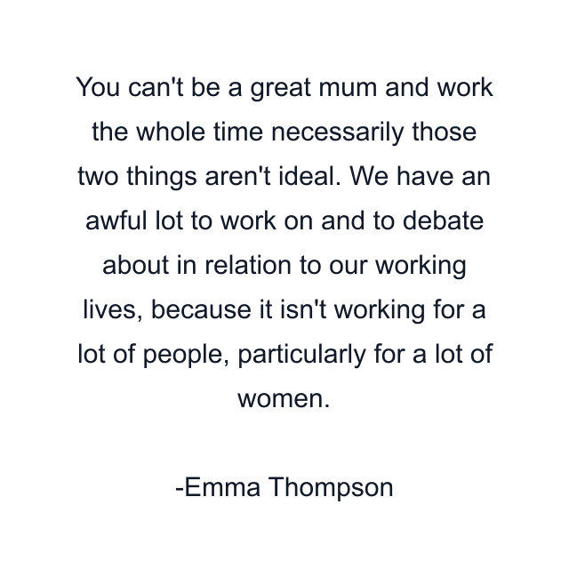 You can't be a great mum and work the whole time necessarily those two things aren't ideal. We have an awful lot to work on and to debate about in relation to our working lives, because it isn't working for a lot of people, particularly for a lot of women.