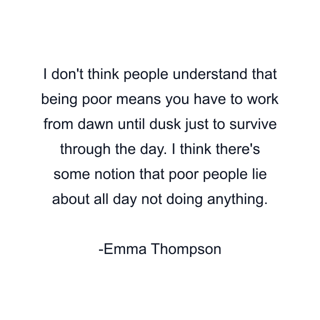 I don't think people understand that being poor means you have to work from dawn until dusk just to survive through the day. I think there's some notion that poor people lie about all day not doing anything.