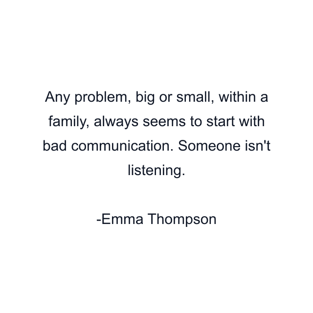 Any problem, big or small, within a family, always seems to start with bad communication. Someone isn't listening.