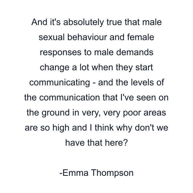 And it's absolutely true that male sexual behaviour and female responses to male demands change a lot when they start communicating - and the levels of the communication that I've seen on the ground in very, very poor areas are so high and I think why don't we have that here?