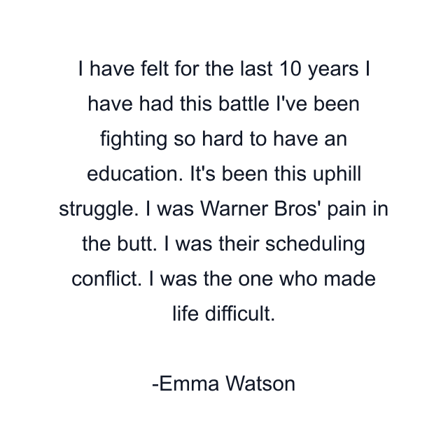 I have felt for the last 10 years I have had this battle I've been fighting so hard to have an education. It's been this uphill struggle. I was Warner Bros' pain in the butt. I was their scheduling conflict. I was the one who made life difficult.