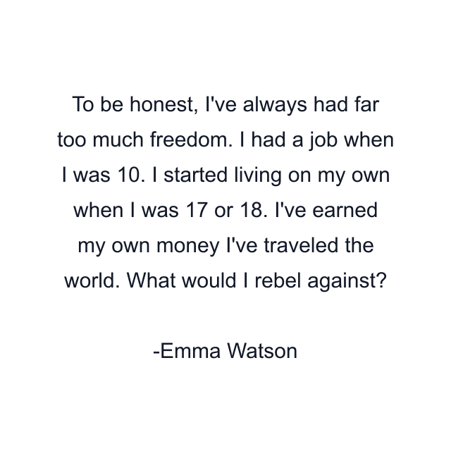 To be honest, I've always had far too much freedom. I had a job when I was 10. I started living on my own when I was 17 or 18. I've earned my own money I've traveled the world. What would I rebel against?