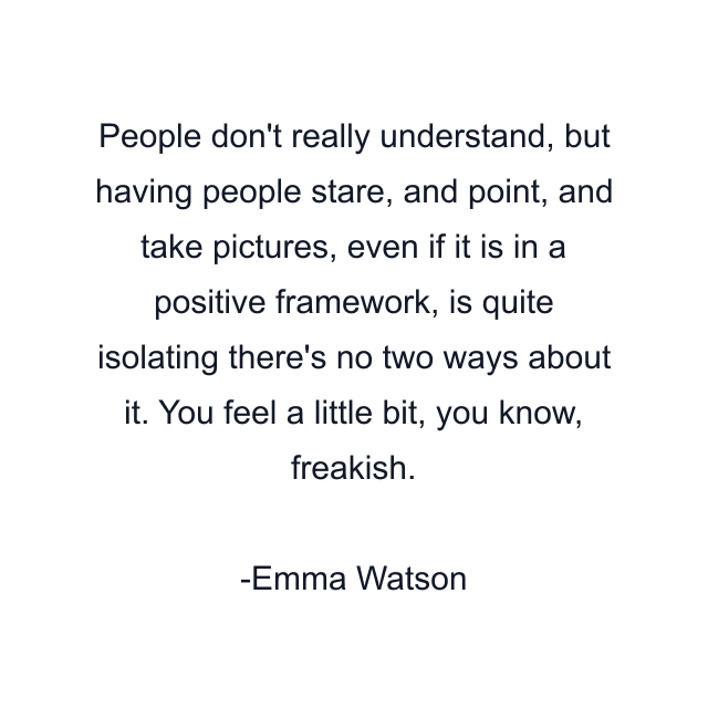 People don't really understand, but having people stare, and point, and take pictures, even if it is in a positive framework, is quite isolating there's no two ways about it. You feel a little bit, you know, freakish.