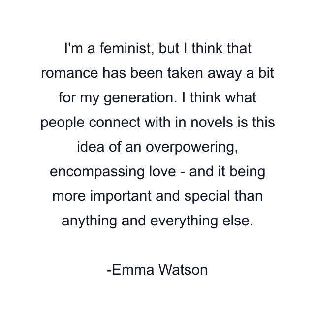 I'm a feminist, but I think that romance has been taken away a bit for my generation. I think what people connect with in novels is this idea of an overpowering, encompassing love - and it being more important and special than anything and everything else.