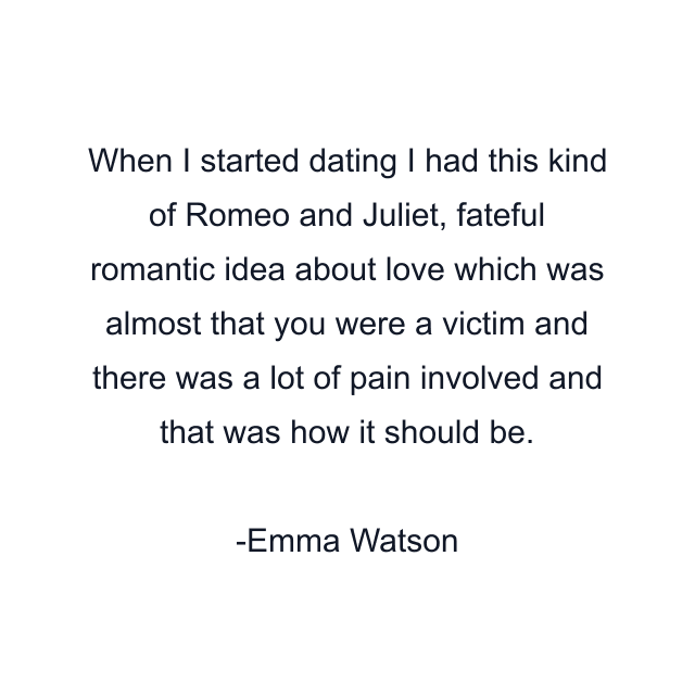 When I started dating I had this kind of Romeo and Juliet, fateful romantic idea about love which was almost that you were a victim and there was a lot of pain involved and that was how it should be.