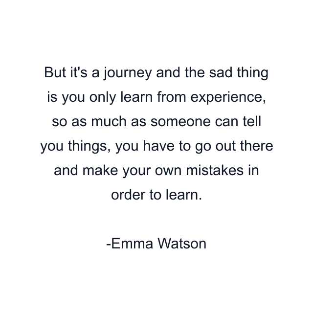 But it's a journey and the sad thing is you only learn from experience, so as much as someone can tell you things, you have to go out there and make your own mistakes in order to learn.