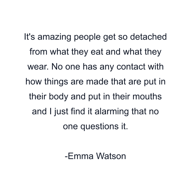 It's amazing people get so detached from what they eat and what they wear. No one has any contact with how things are made that are put in their body and put in their mouths and I just find it alarming that no one questions it.