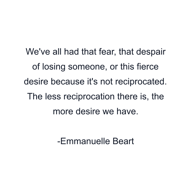 We've all had that fear, that despair of losing someone, or this fierce desire because it's not reciprocated. The less reciprocation there is, the more desire we have.