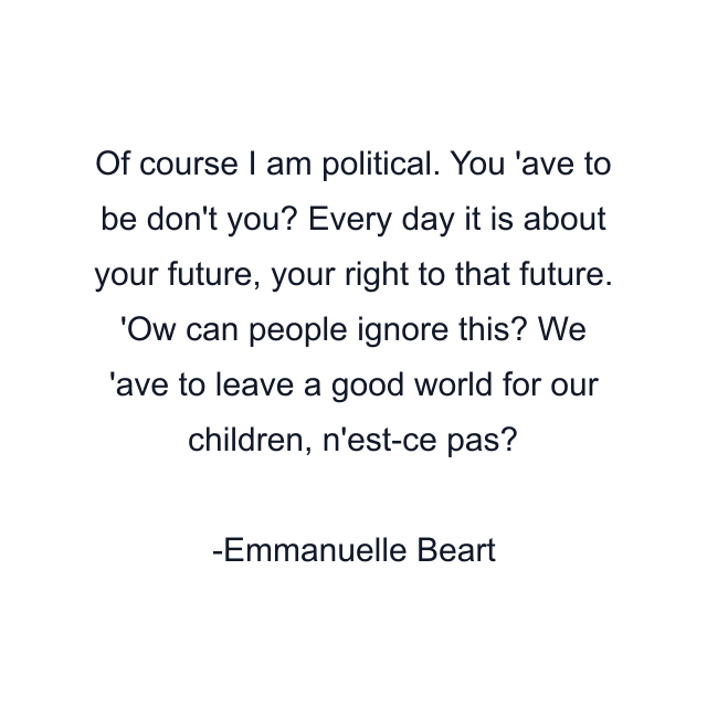 Of course I am political. You 'ave to be don't you? Every day it is about your future, your right to that future. 'Ow can people ignore this? We 'ave to leave a good world for our children, n'est-ce pas?