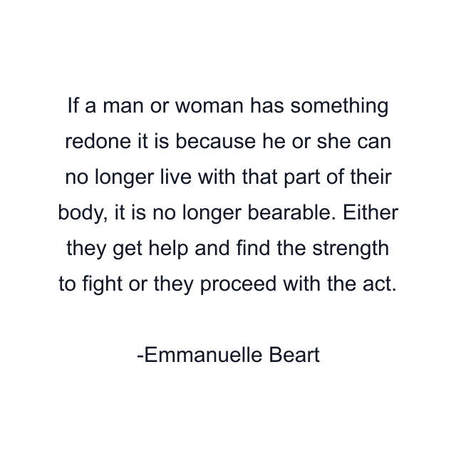 If a man or woman has something redone it is because he or she can no longer live with that part of their body, it is no longer bearable. Either they get help and find the strength to fight or they proceed with the act.