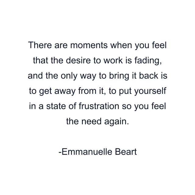 There are moments when you feel that the desire to work is fading, and the only way to bring it back is to get away from it, to put yourself in a state of frustration so you feel the need again.