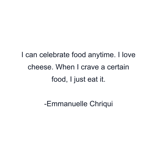 I can celebrate food anytime. I love cheese. When I crave a certain food, I just eat it.