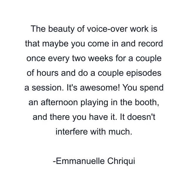 The beauty of voice-over work is that maybe you come in and record once every two weeks for a couple of hours and do a couple episodes a session. It's awesome! You spend an afternoon playing in the booth, and there you have it. It doesn't interfere with much.