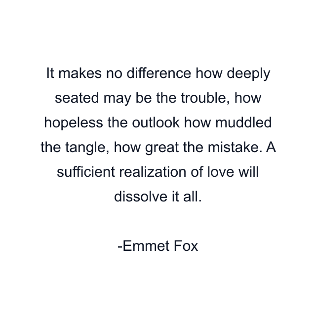 It makes no difference how deeply seated may be the trouble, how hopeless the outlook how muddled the tangle, how great the mistake. A sufficient realization of love will dissolve it all.