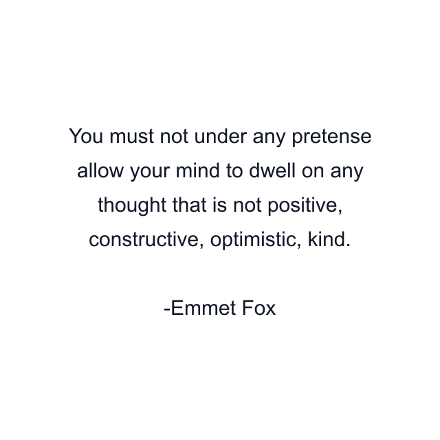 You must not under any pretense allow your mind to dwell on any thought that is not positive, constructive, optimistic, kind.