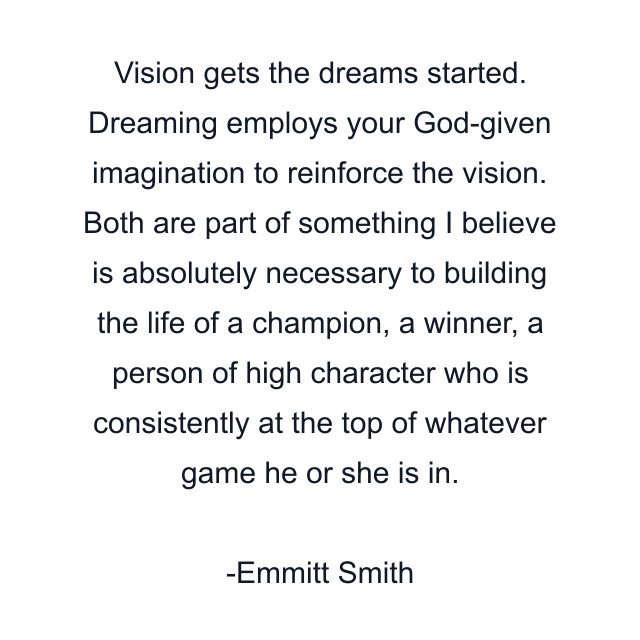 Vision gets the dreams started. Dreaming employs your God-given imagination to reinforce the vision. Both are part of something I believe is absolutely necessary to building the life of a champion, a winner, a person of high character who is consistently at the top of whatever game he or she is in.