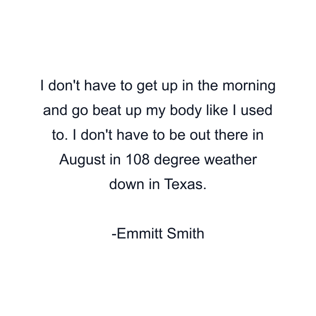 I don't have to get up in the morning and go beat up my body like I used to. I don't have to be out there in August in 108 degree weather down in Texas.