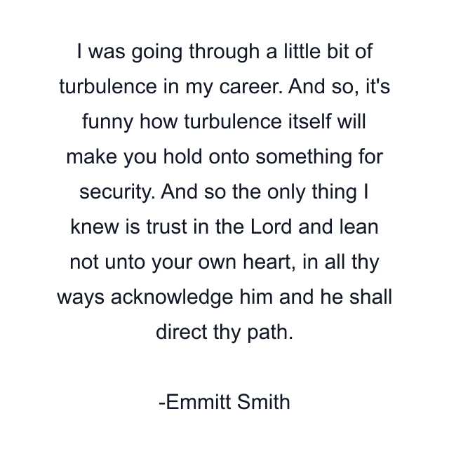 I was going through a little bit of turbulence in my career. And so, it's funny how turbulence itself will make you hold onto something for security. And so the only thing I knew is trust in the Lord and lean not unto your own heart, in all thy ways acknowledge him and he shall direct thy path.